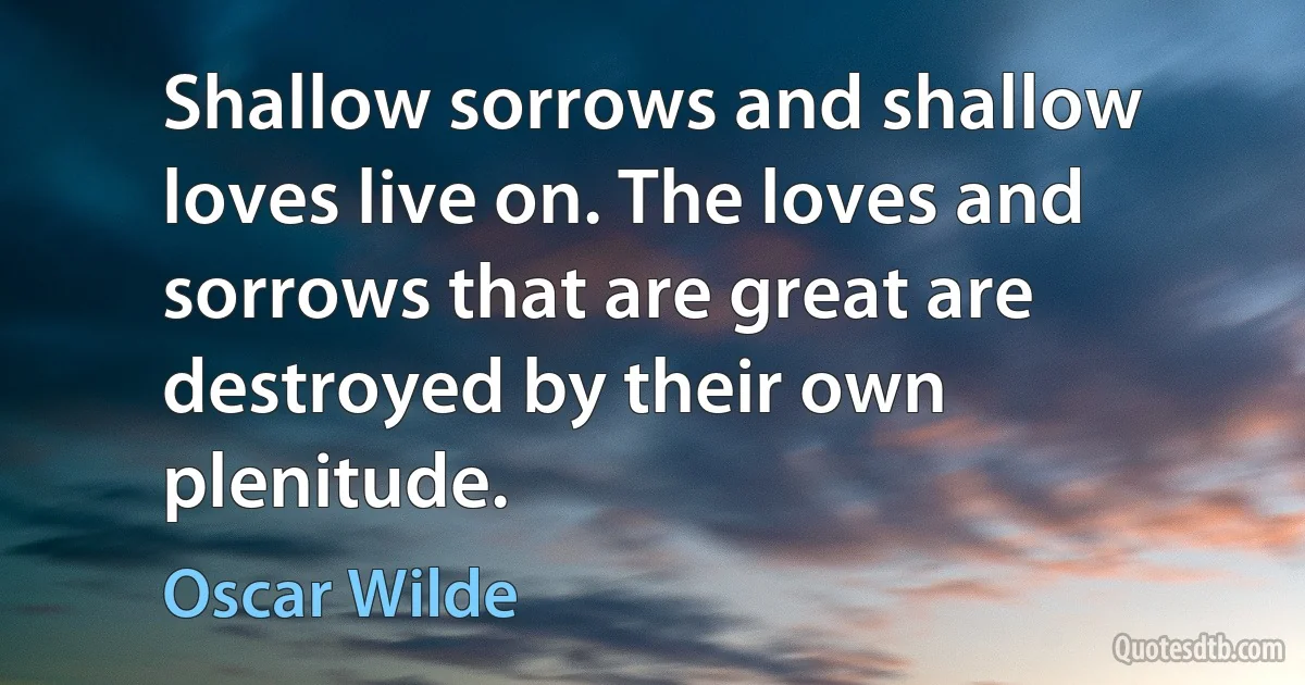 Shallow sorrows and shallow loves live on. The loves and sorrows that are great are destroyed by their own plenitude. (Oscar Wilde)