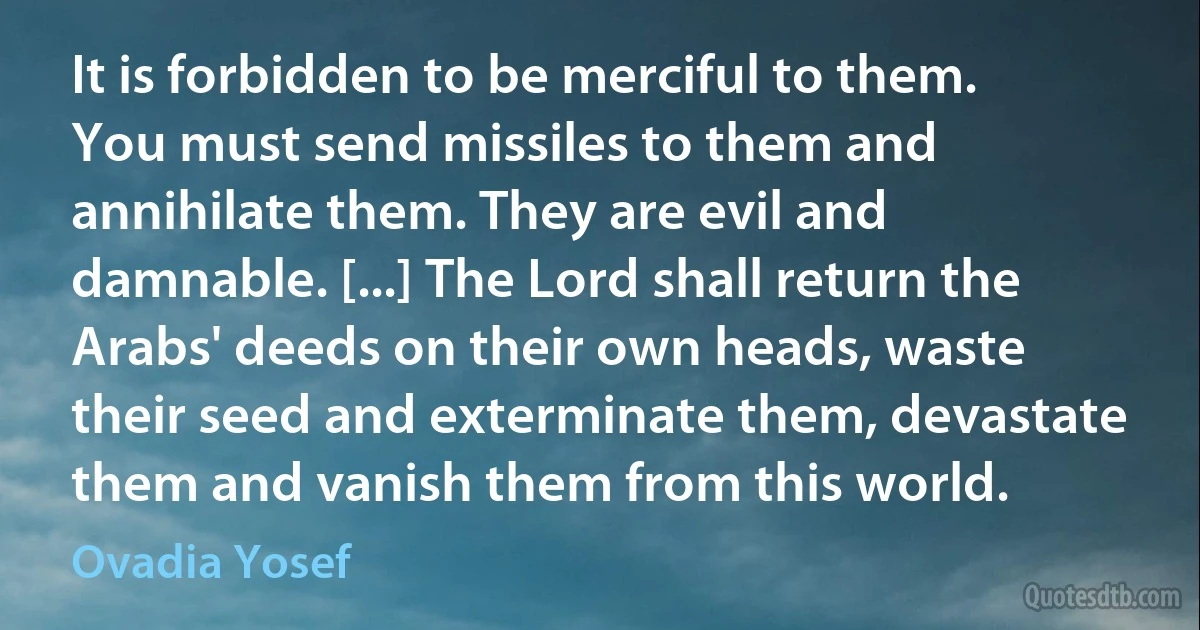 It is forbidden to be merciful to them. You must send missiles to them and annihilate them. They are evil and damnable. [...] The Lord shall return the Arabs' deeds on their own heads, waste their seed and exterminate them, devastate them and vanish them from this world. (Ovadia Yosef)