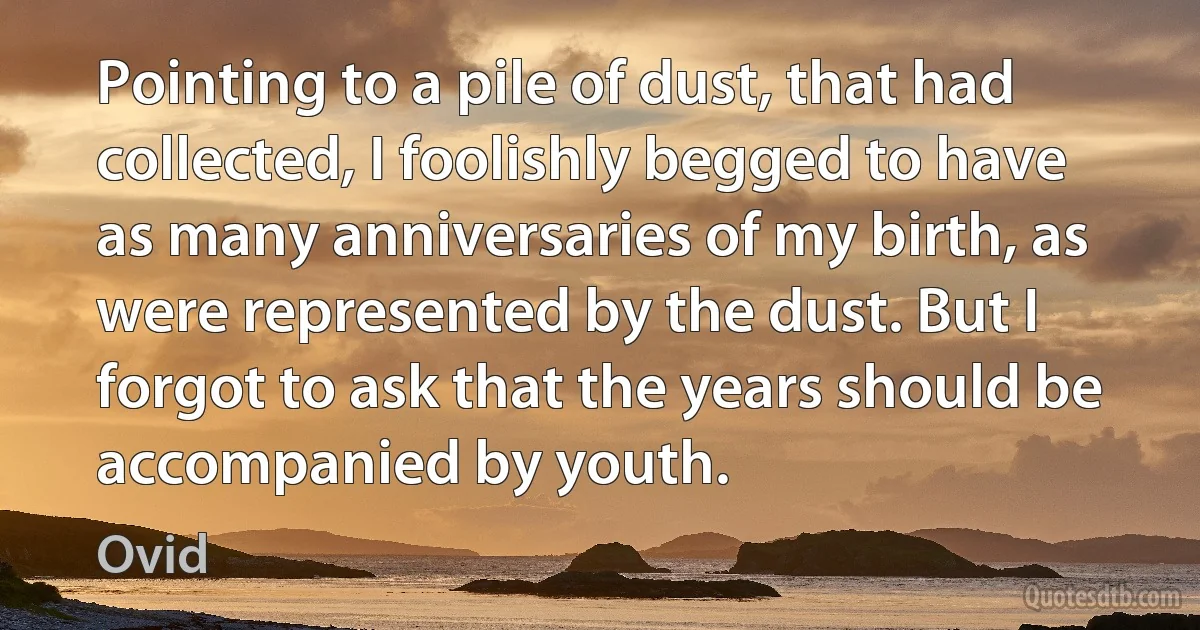 Pointing to a pile of dust, that had collected, I foolishly begged to have as many anniversaries of my birth, as were represented by the dust. But I forgot to ask that the years should be accompanied by youth. (Ovid)