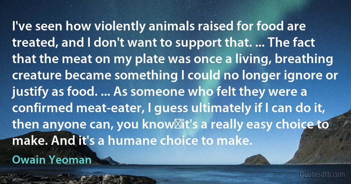 I've seen how violently animals raised for food are treated, and I don't want to support that. ... The fact that the meat on my plate was once a living, breathing creature became something I could no longer ignore or justify as food. ... As someone who felt they were a confirmed meat-eater, I guess ultimately if I can do it, then anyone can, you know―it's a really easy choice to make. And it's a humane choice to make. (Owain Yeoman)