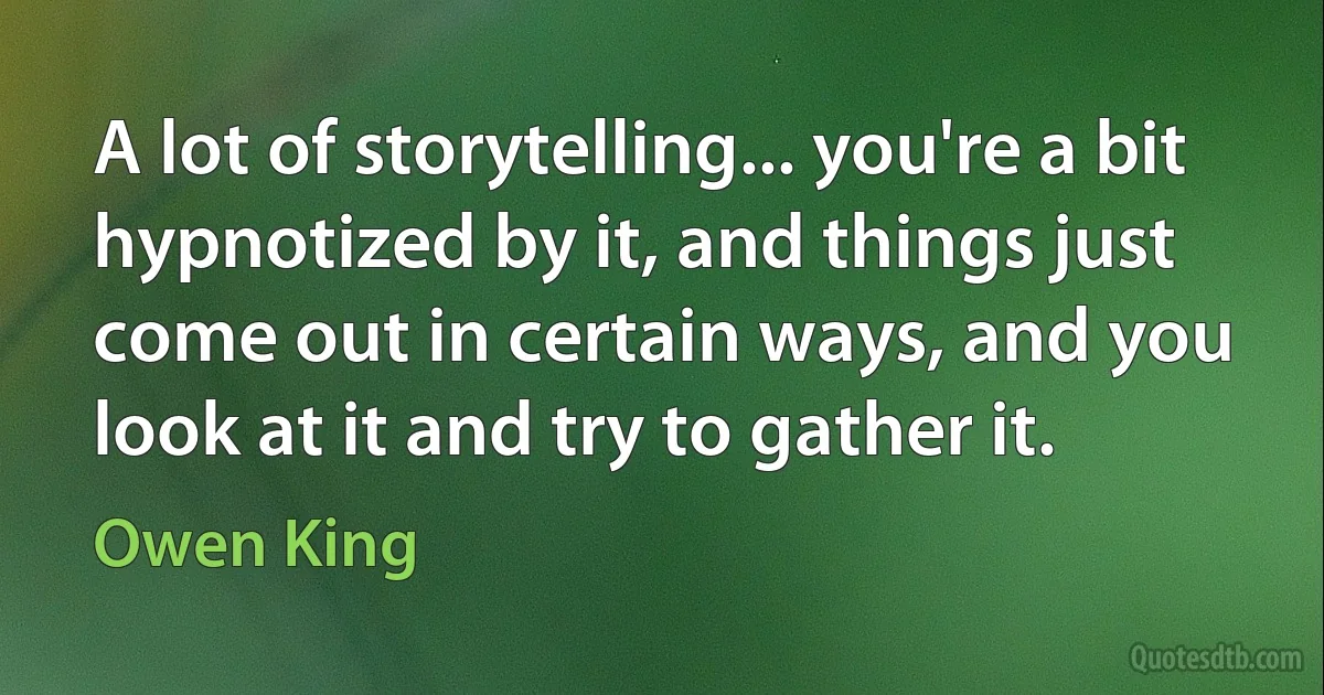 A lot of storytelling... you're a bit hypnotized by it, and things just come out in certain ways, and you look at it and try to gather it. (Owen King)