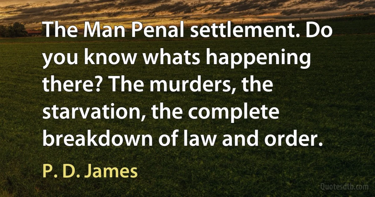 The Man Penal settlement. Do you know whats happening there? The murders, the starvation, the complete breakdown of law and order. (P. D. James)