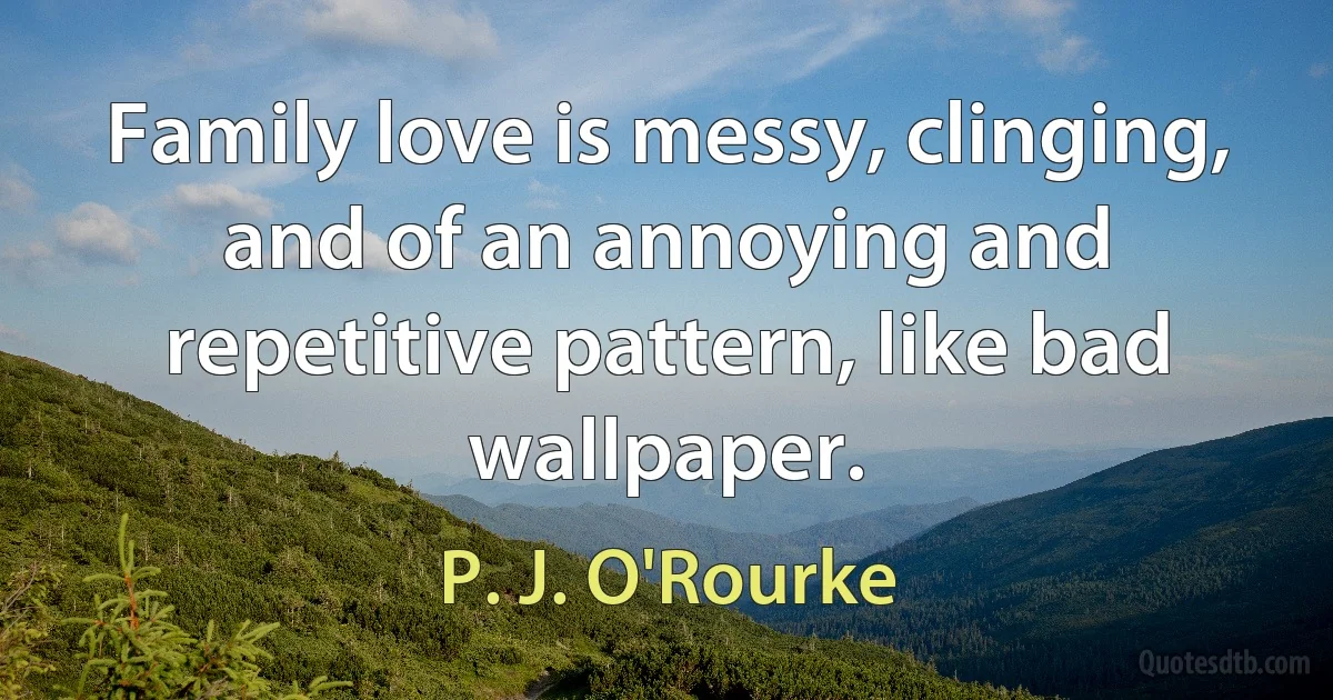 Family love is messy, clinging, and of an annoying and repetitive pattern, like bad wallpaper. (P. J. O'Rourke)