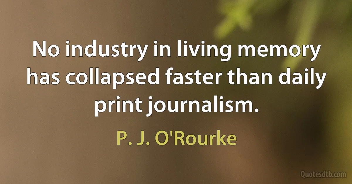 No industry in living memory has collapsed faster than daily print journalism. (P. J. O'Rourke)