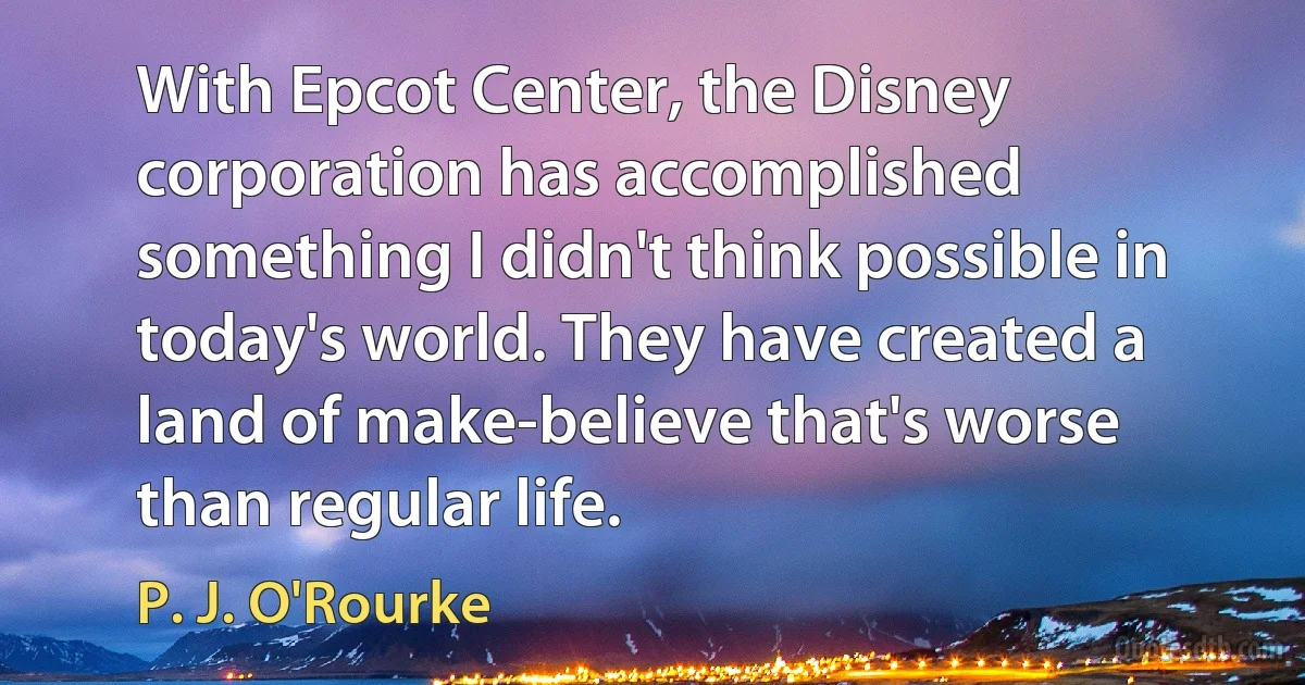 With Epcot Center, the Disney corporation has accomplished something I didn't think possible in today's world. They have created a land of make-believe that's worse than regular life. (P. J. O'Rourke)