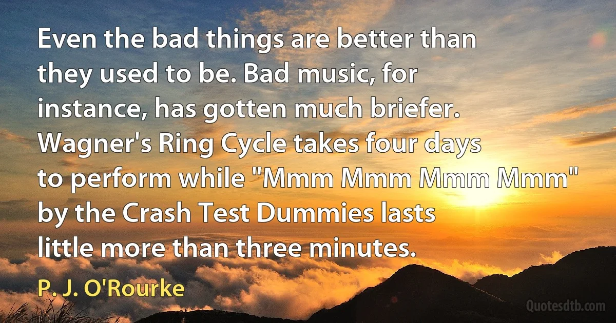 Even the bad things are better than they used to be. Bad music, for instance, has gotten much briefer. Wagner's Ring Cycle takes four days to perform while "Mmm Mmm Mmm Mmm" by the Crash Test Dummies lasts little more than three minutes. (P. J. O'Rourke)