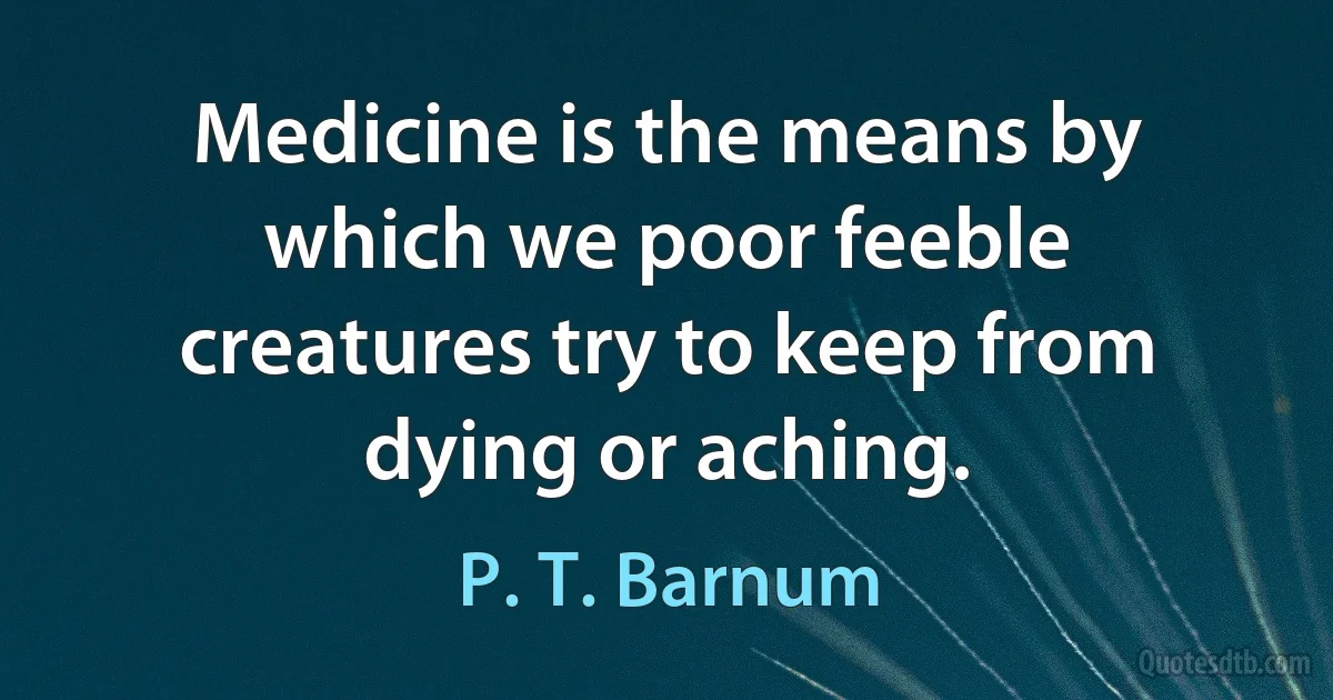 Medicine is the means by which we poor feeble creatures try to keep from dying or aching. (P. T. Barnum)