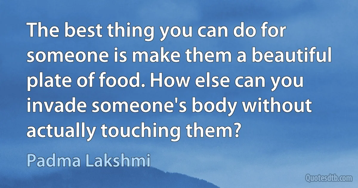 The best thing you can do for someone is make them a beautiful plate of food. How else can you invade someone's body without actually touching them? (Padma Lakshmi)