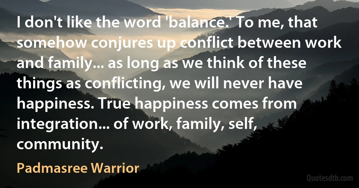 I don't like the word 'balance.' To me, that somehow conjures up conflict between work and family... as long as we think of these things as conflicting, we will never have happiness. True happiness comes from integration... of work, family, self, community. (Padmasree Warrior)