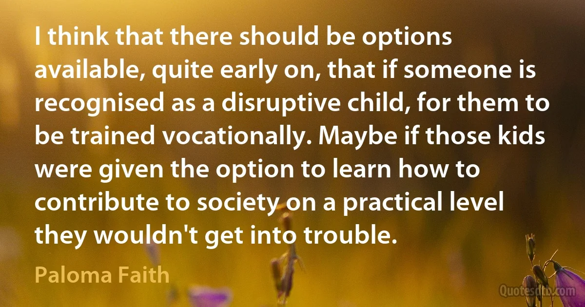 I think that there should be options available, quite early on, that if someone is recognised as a disruptive child, for them to be trained vocationally. Maybe if those kids were given the option to learn how to contribute to society on a practical level they wouldn't get into trouble. (Paloma Faith)