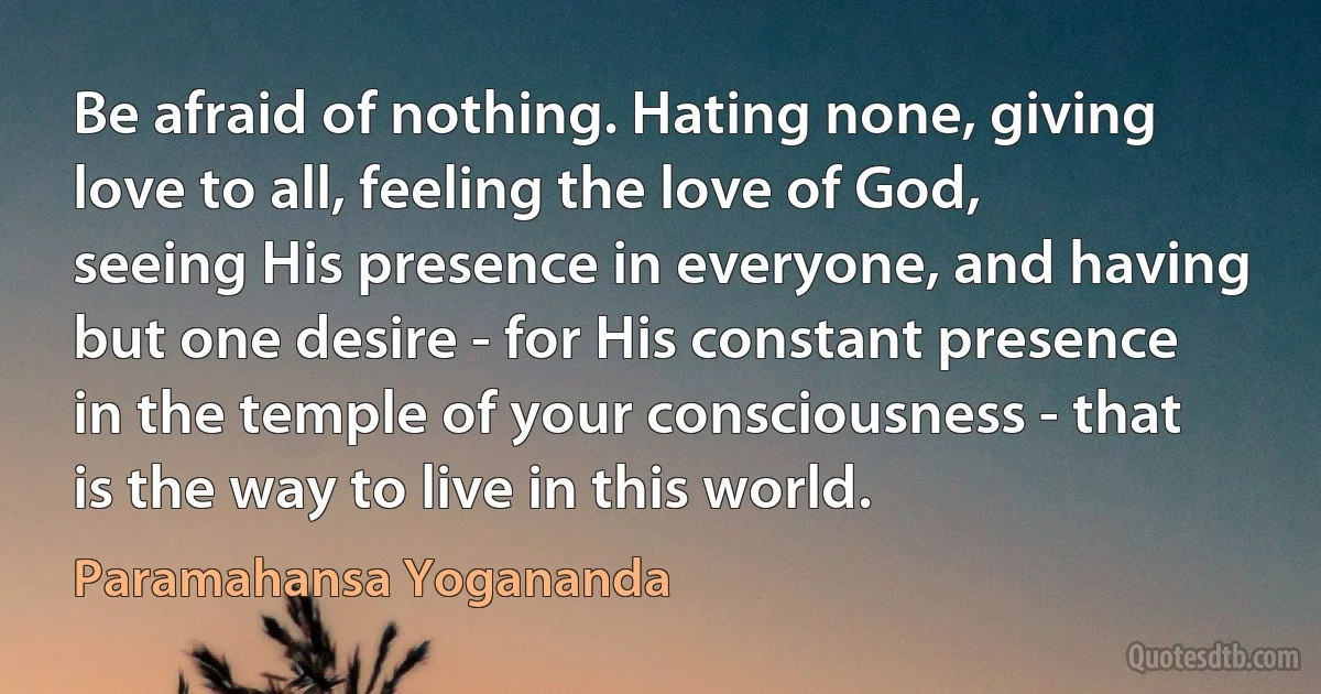 Be afraid of nothing. Hating none, giving love to all, feeling the love of God, seeing His presence in everyone, and having but one desire - for His constant presence in the temple of your consciousness - that is the way to live in this world. (Paramahansa Yogananda)