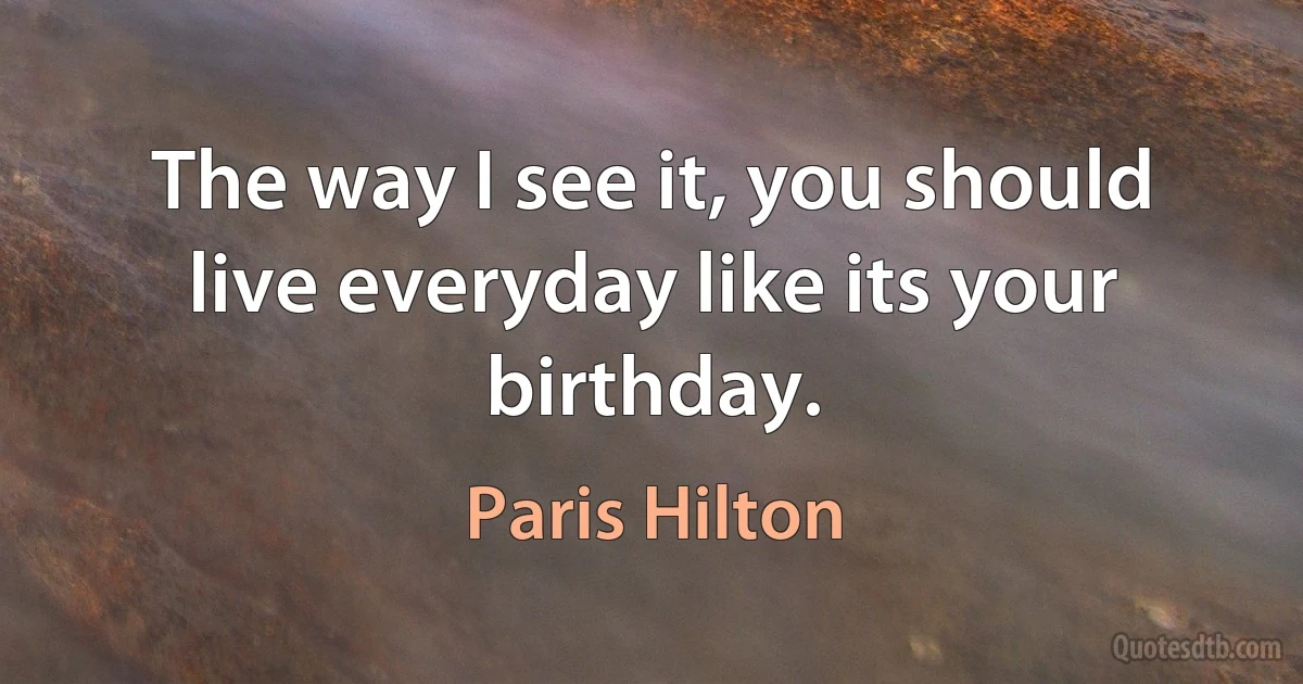 The way I see it, you should live everyday like its your birthday. (Paris Hilton)