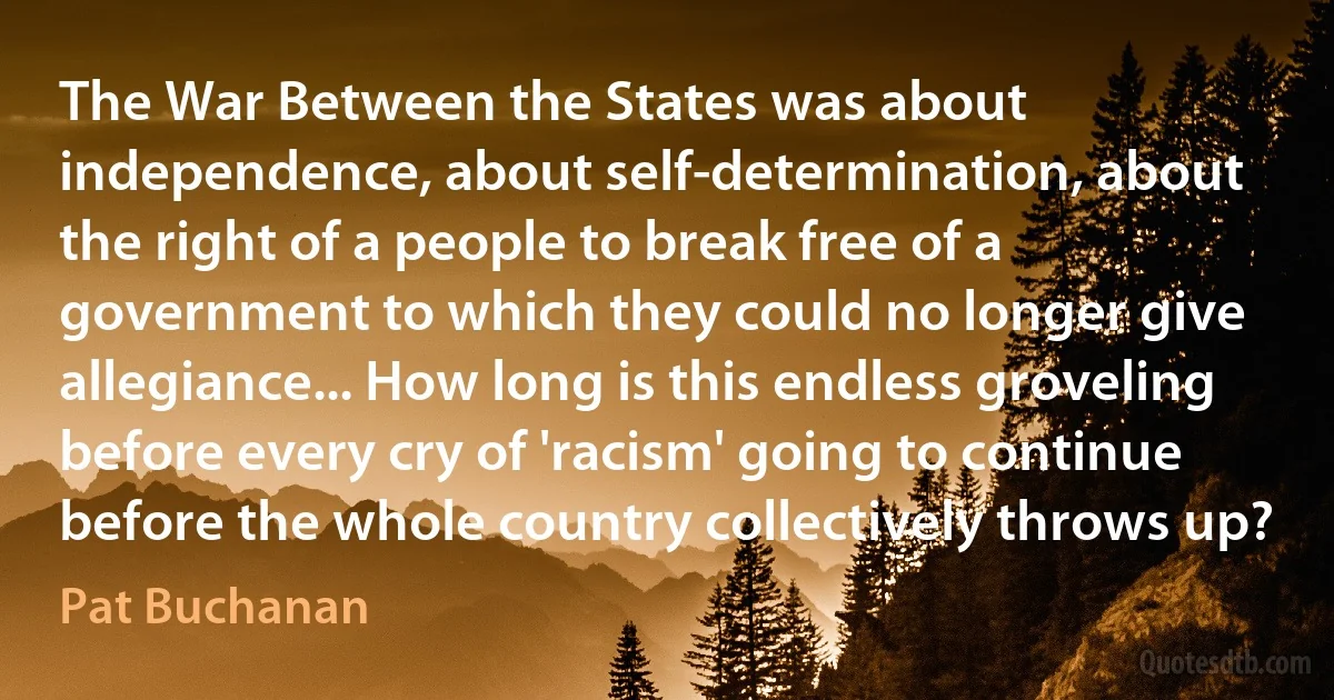 The War Between the States was about independence, about self-determination, about the right of a people to break free of a government to which they could no longer give allegiance... How long is this endless groveling before every cry of 'racism' going to continue before the whole country collectively throws up? (Pat Buchanan)