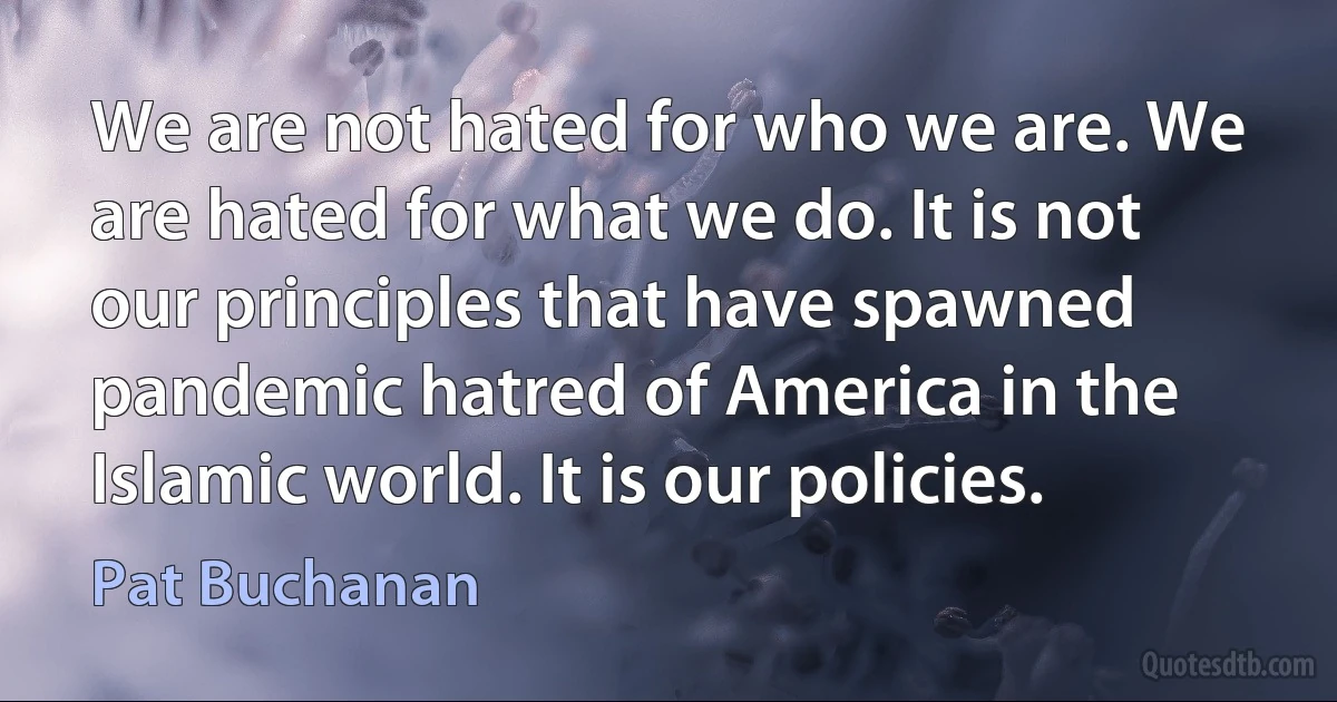 We are not hated for who we are. We are hated for what we do. It is not our principles that have spawned pandemic hatred of America in the Islamic world. It is our policies. (Pat Buchanan)