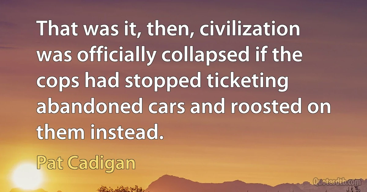 That was it, then, civilization was officially collapsed if the cops had stopped ticketing abandoned cars and roosted on them instead. (Pat Cadigan)