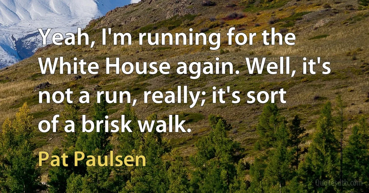 Yeah, I'm running for the White House again. Well, it's not a run, really; it's sort of a brisk walk. (Pat Paulsen)