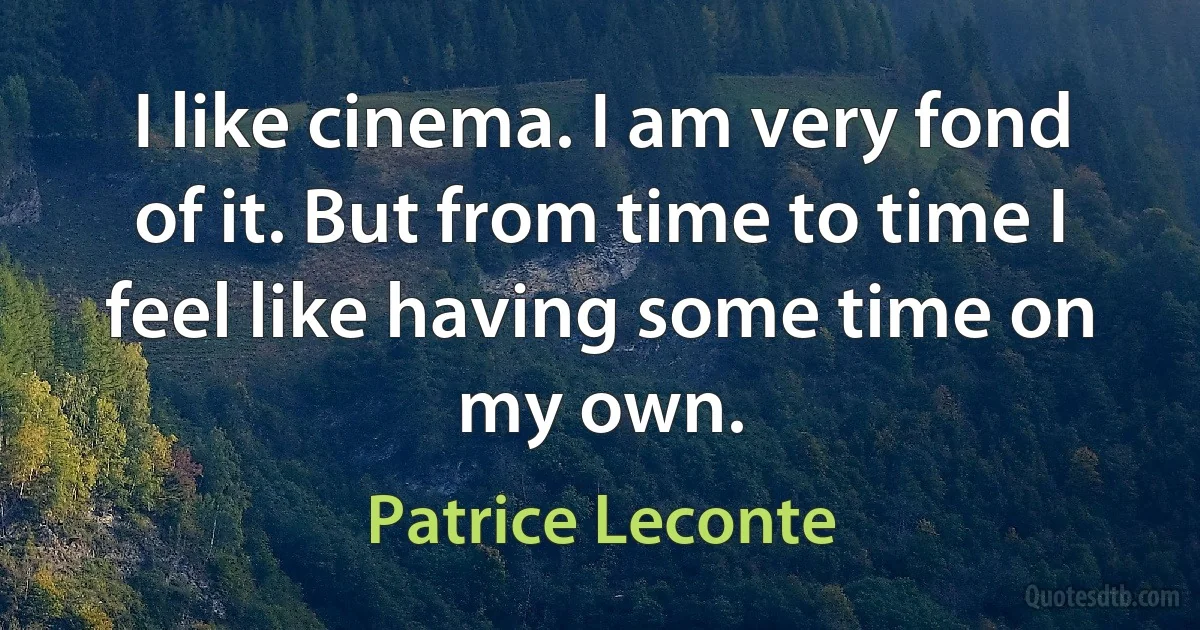 I like cinema. I am very fond of it. But from time to time I feel like having some time on my own. (Patrice Leconte)