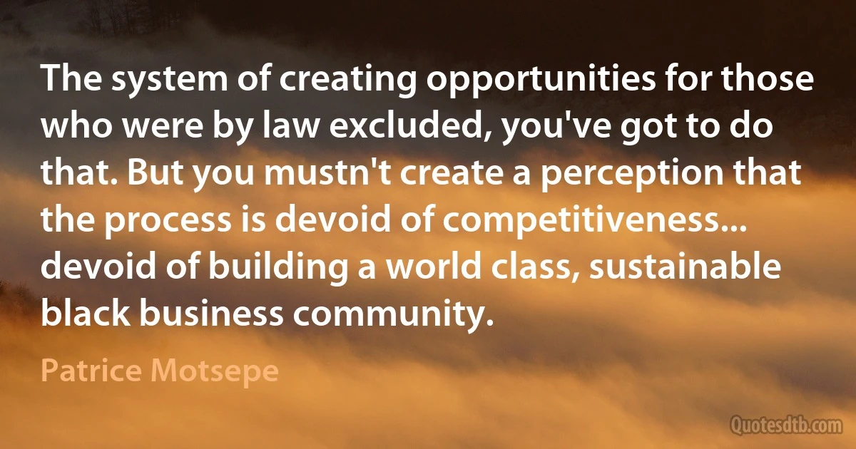 The system of creating opportunities for those who were by law excluded, you've got to do that. But you mustn't create a perception that the process is devoid of competitiveness... devoid of building a world class, sustainable black business community. (Patrice Motsepe)