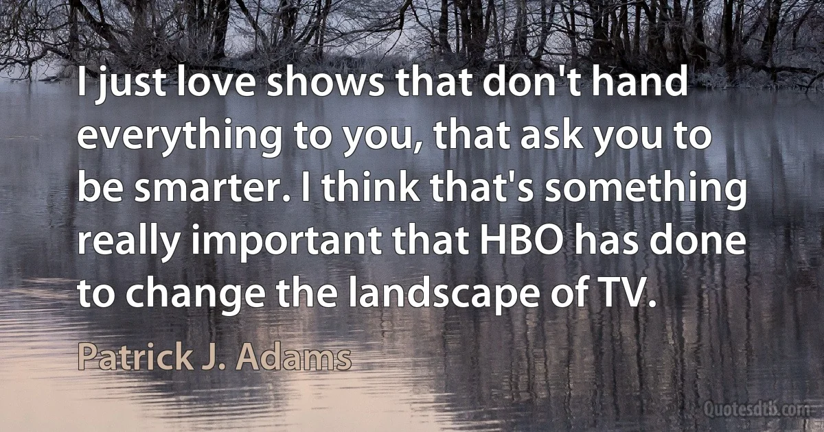 I just love shows that don't hand everything to you, that ask you to be smarter. I think that's something really important that HBO has done to change the landscape of TV. (Patrick J. Adams)