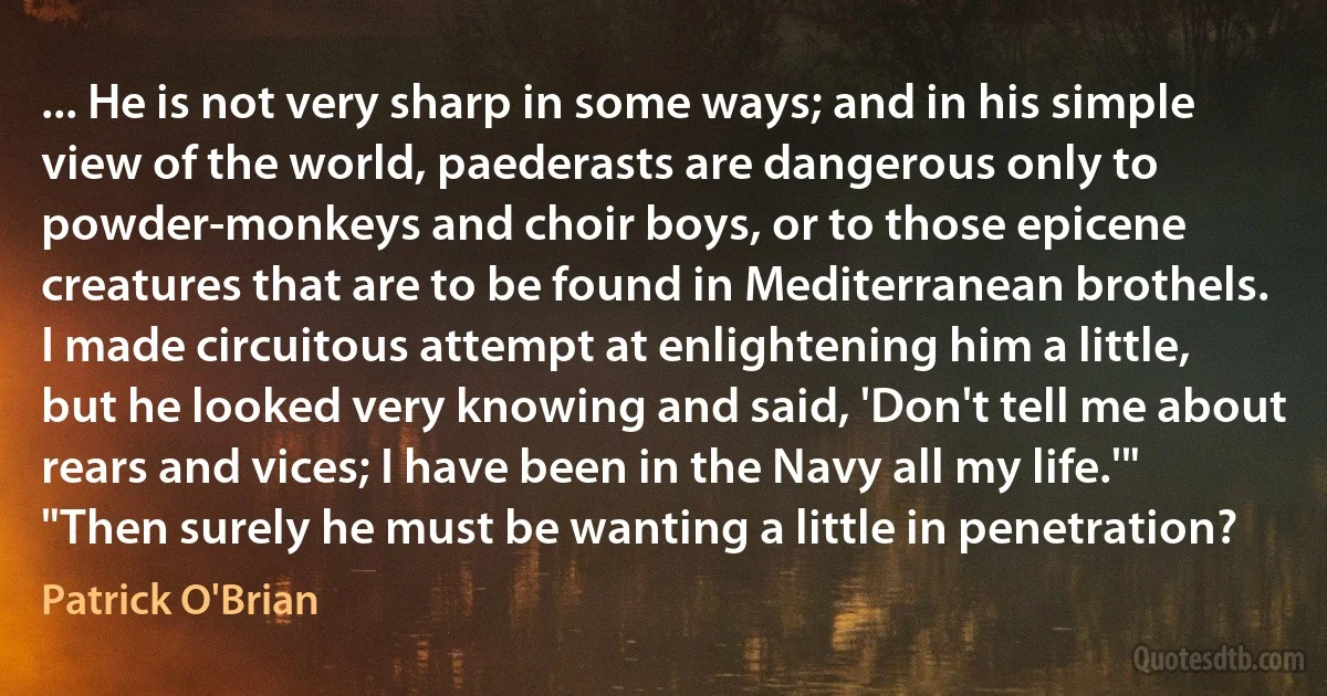 ... He is not very sharp in some ways; and in his simple view of the world, paederasts are dangerous only to powder-monkeys and choir boys, or to those epicene creatures that are to be found in Mediterranean brothels. I made circuitous attempt at enlightening him a little, but he looked very knowing and said, 'Don't tell me about rears and vices; I have been in the Navy all my life.'"
"Then surely he must be wanting a little in penetration? (Patrick O'Brian)