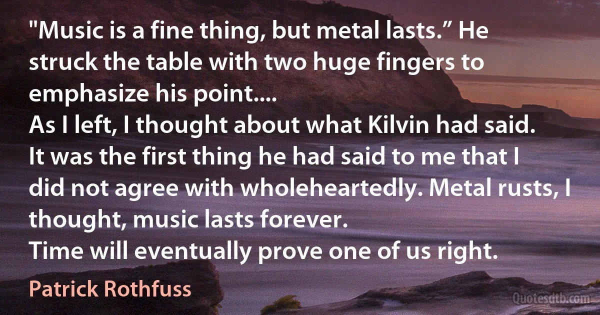 "Music is a fine thing, but metal lasts.” He struck the table with two huge fingers to emphasize his point....
As I left, I thought about what Kilvin had said. It was the first thing he had said to me that I did not agree with wholeheartedly. Metal rusts, I thought, music lasts forever.
Time will eventually prove one of us right. (Patrick Rothfuss)