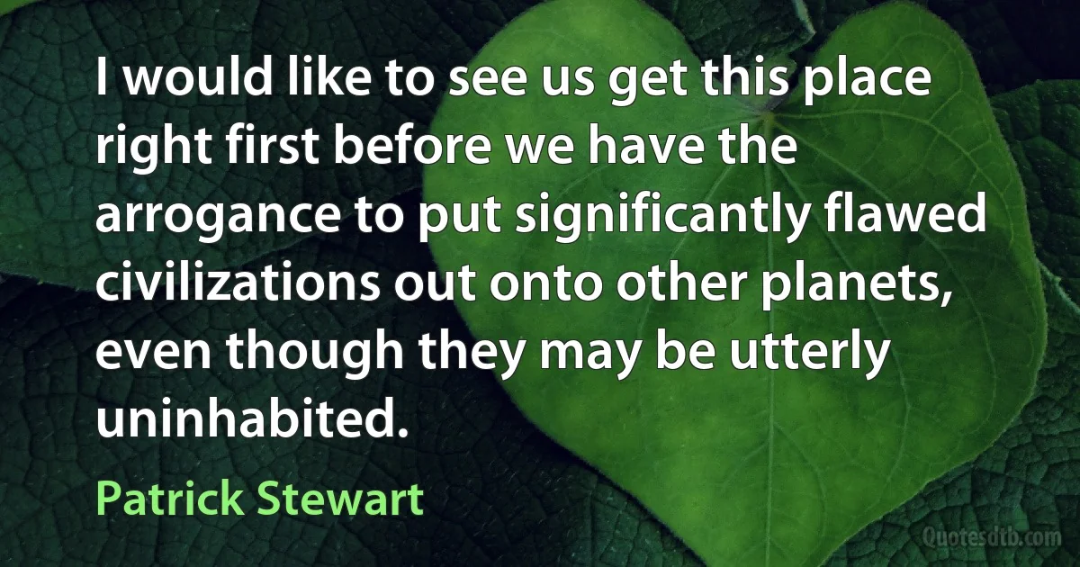 I would like to see us get this place right first before we have the arrogance to put significantly flawed civilizations out onto other planets, even though they may be utterly uninhabited. (Patrick Stewart)