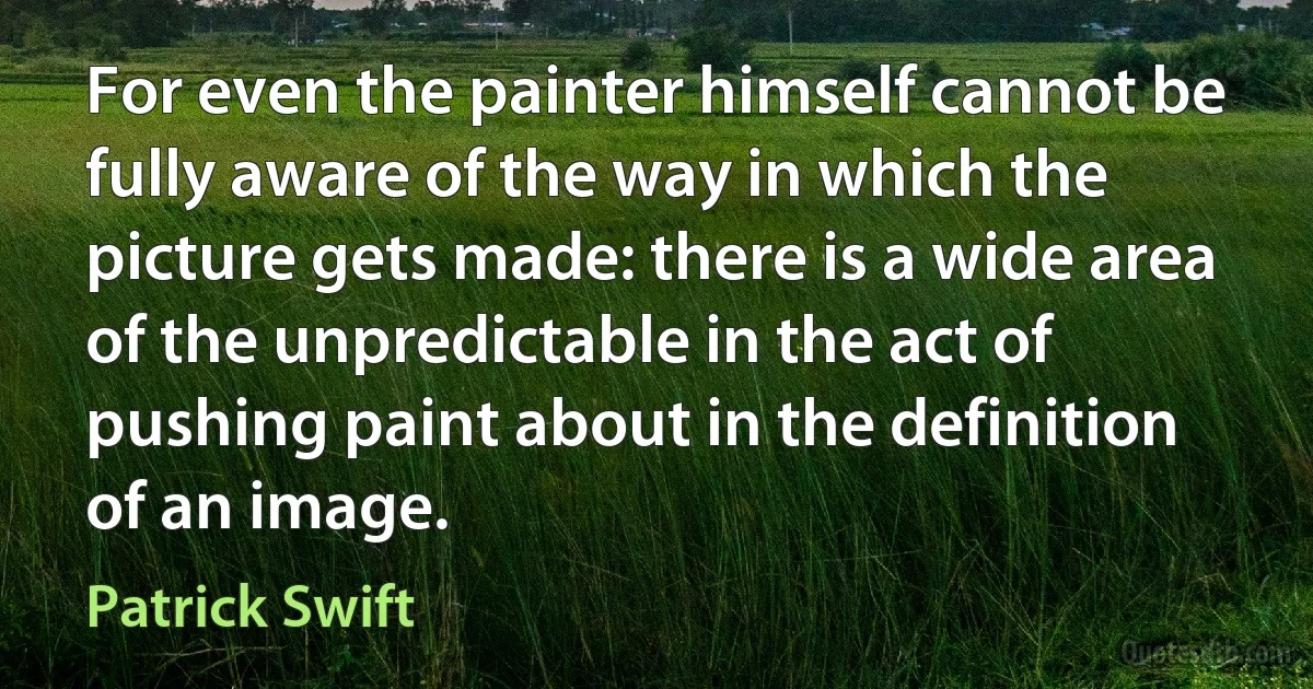 For even the painter himself cannot be fully aware of the way in which the picture gets made: there is a wide area of the unpredictable in the act of pushing paint about in the definition of an image. (Patrick Swift)