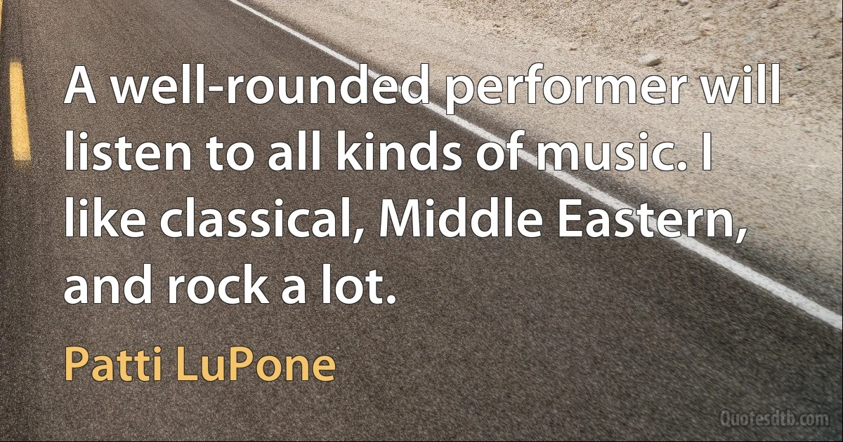 A well-rounded performer will listen to all kinds of music. I like classical, Middle Eastern, and rock a lot. (Patti LuPone)