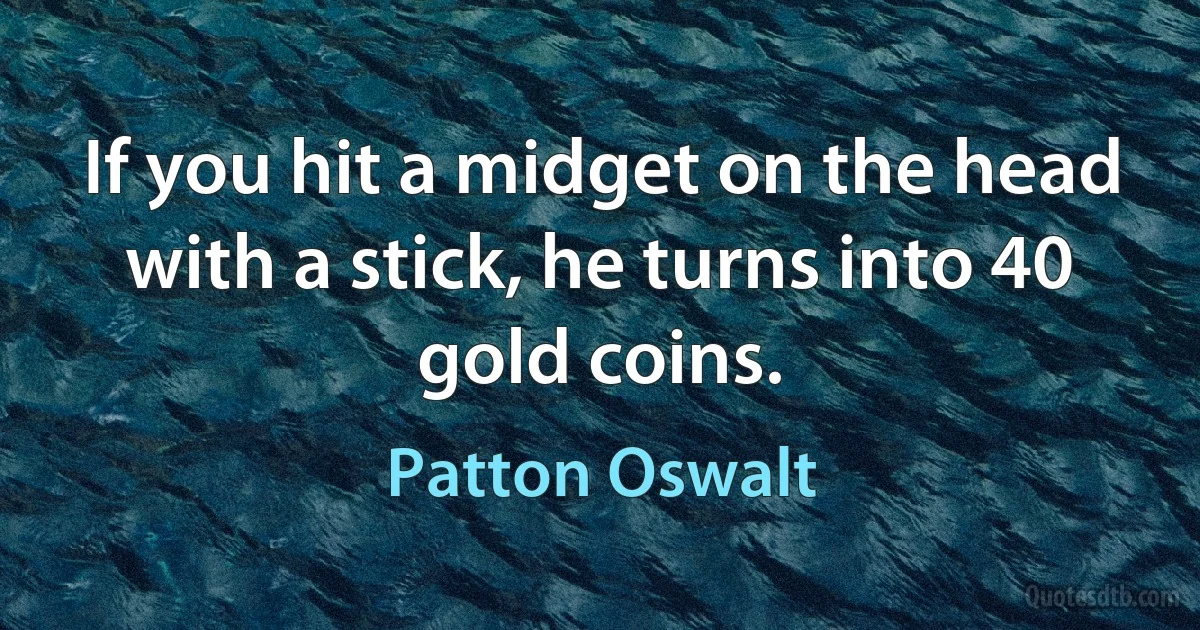 If you hit a midget on the head with a stick, he turns into 40 gold coins. (Patton Oswalt)