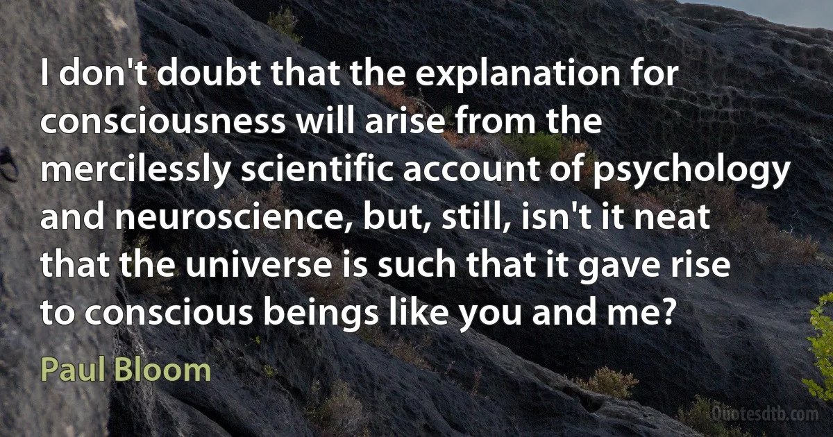 I don't doubt that the explanation for consciousness will arise from the mercilessly scientific account of psychology and neuroscience, but, still, isn't it neat that the universe is such that it gave rise to conscious beings like you and me? (Paul Bloom)