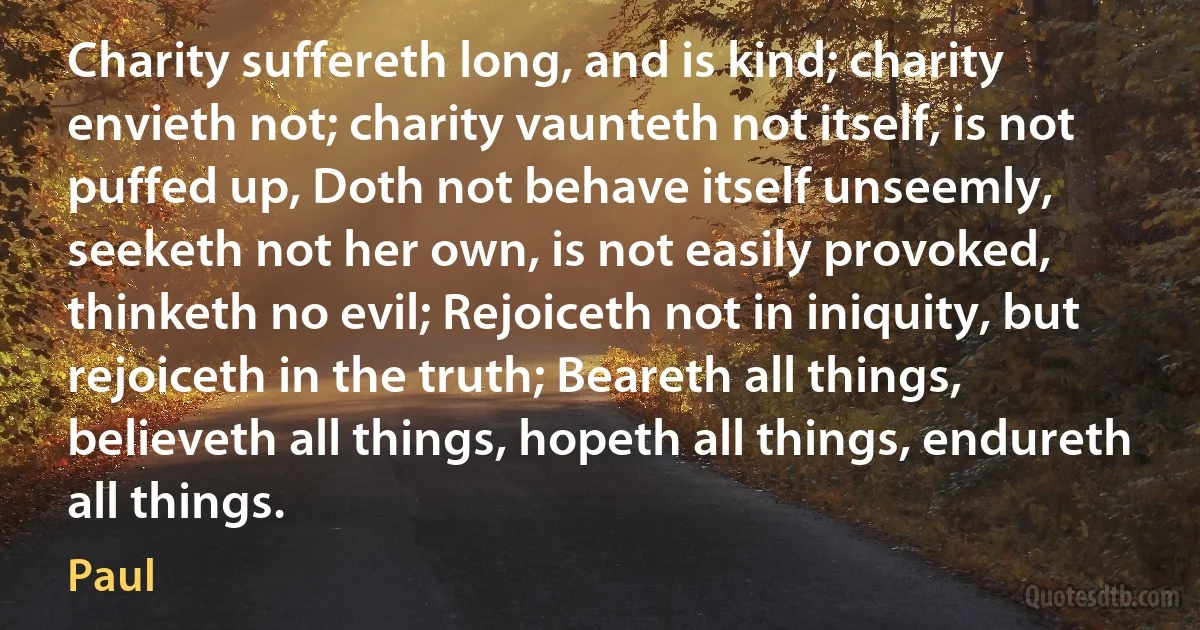 Charity suffereth long, and is kind; charity envieth not; charity vaunteth not itself, is not puffed up, Doth not behave itself unseemly, seeketh not her own, is not easily provoked, thinketh no evil; Rejoiceth not in iniquity, but rejoiceth in the truth; Beareth all things, believeth all things, hopeth all things, endureth all things. (Paul)