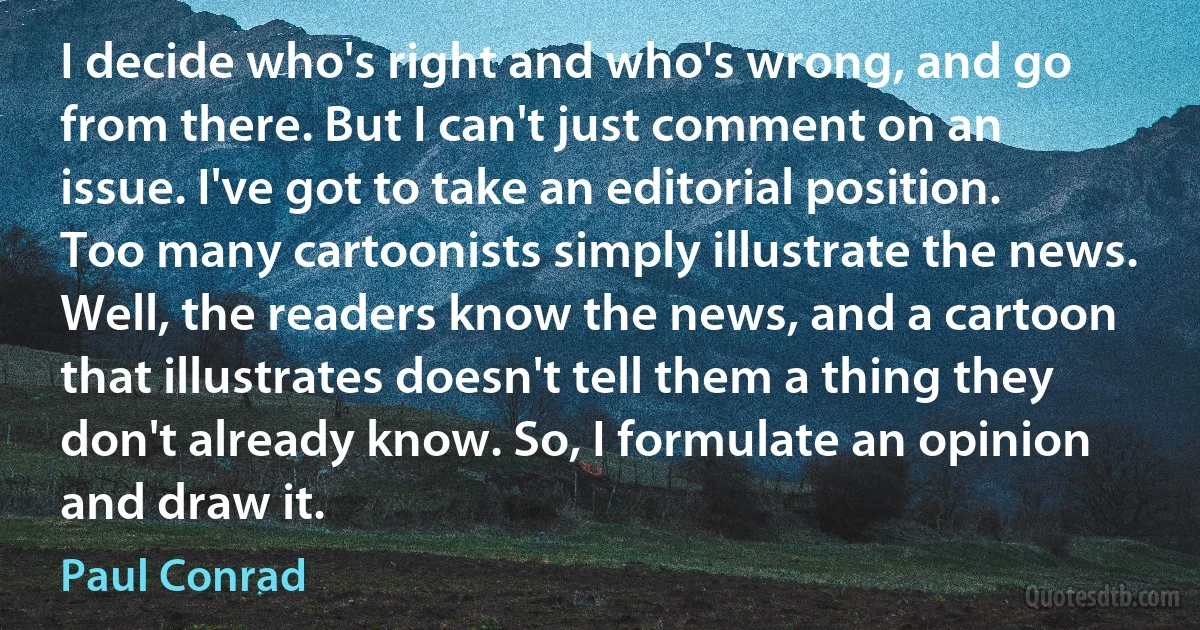 I decide who's right and who's wrong, and go from there. But I can't just comment on an issue. I've got to take an editorial position. Too many cartoonists simply illustrate the news. Well, the readers know the news, and a cartoon that illustrates doesn't tell them a thing they don't already know. So, I formulate an opinion and draw it. (Paul Conrad)