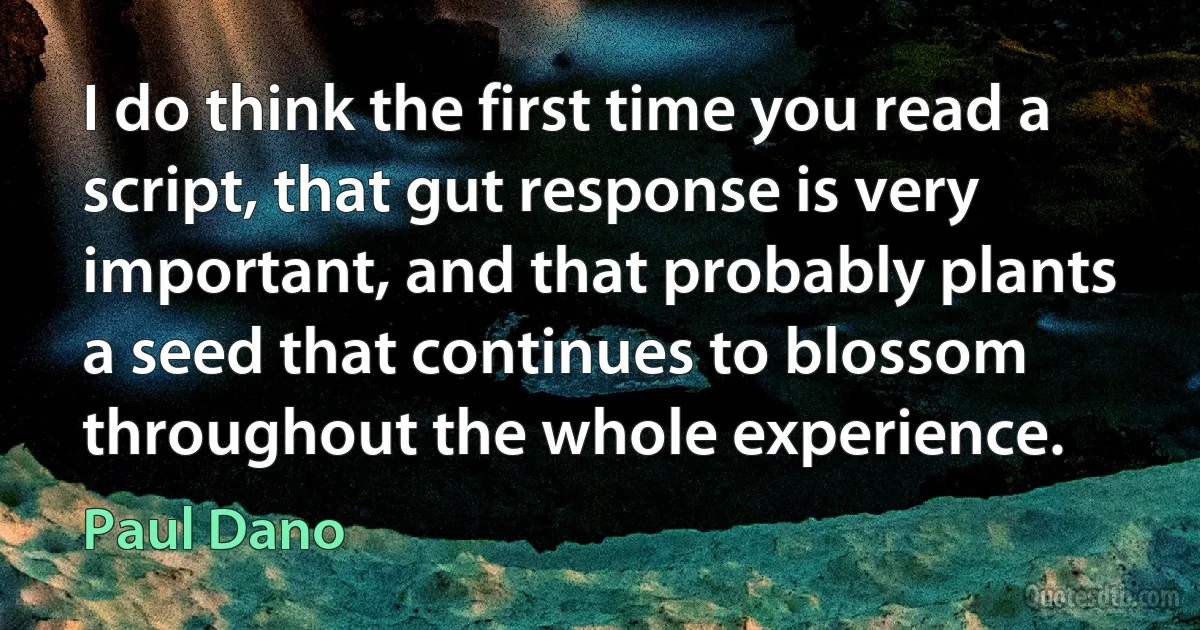 I do think the first time you read a script, that gut response is very important, and that probably plants a seed that continues to blossom throughout the whole experience. (Paul Dano)