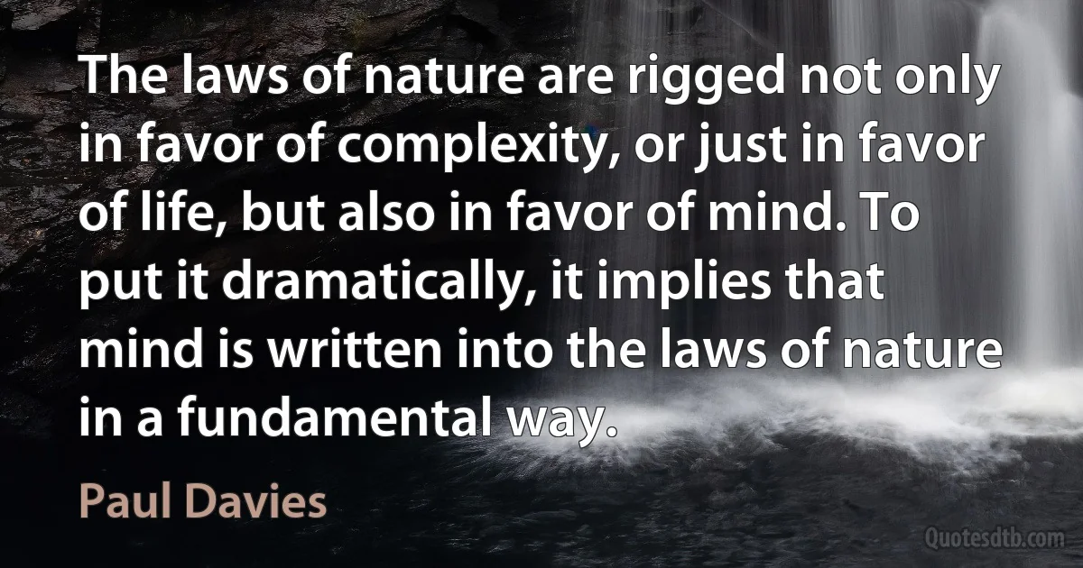 The laws of nature are rigged not only in favor of complexity, or just in favor of life, but also in favor of mind. To put it dramatically, it implies that mind is written into the laws of nature in a fundamental way. (Paul Davies)