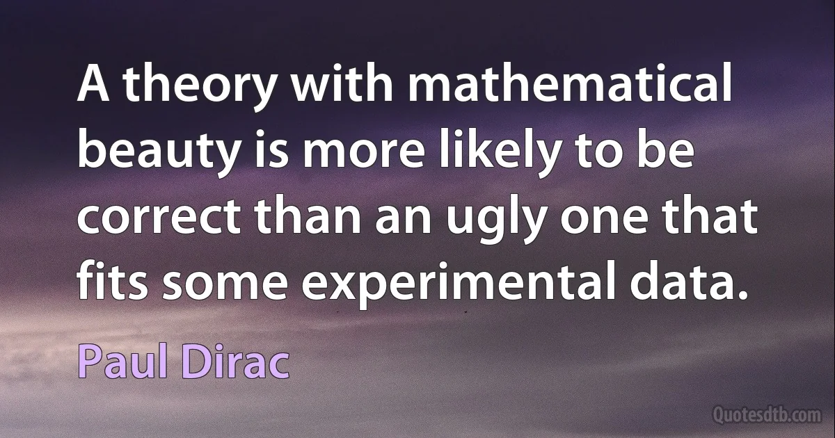 A theory with mathematical beauty is more likely to be correct than an ugly one that fits some experimental data. (Paul Dirac)