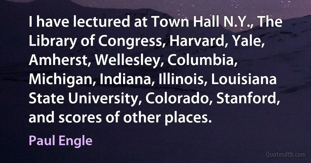 I have lectured at Town Hall N.Y., The Library of Congress, Harvard, Yale, Amherst, Wellesley, Columbia, Michigan, Indiana, Illinois, Louisiana State University, Colorado, Stanford, and scores of other places. (Paul Engle)