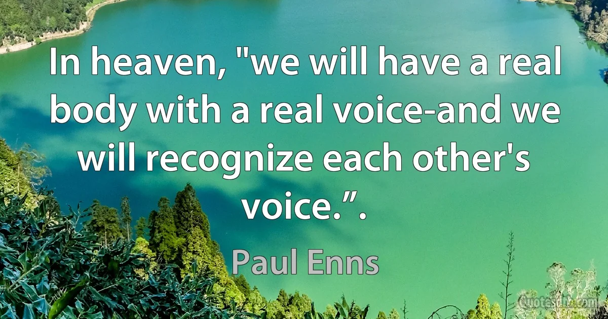 In heaven, "we will have a real body with a real voice-and we will recognize each other's voice.”. (Paul Enns)