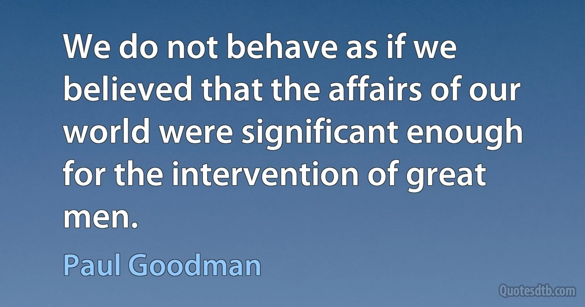 We do not behave as if we believed that the affairs of our world were significant enough for the intervention of great men. (Paul Goodman)