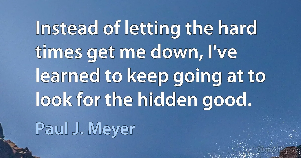 Instead of letting the hard times get me down, I've learned to keep going at to look for the hidden good. (Paul J. Meyer)