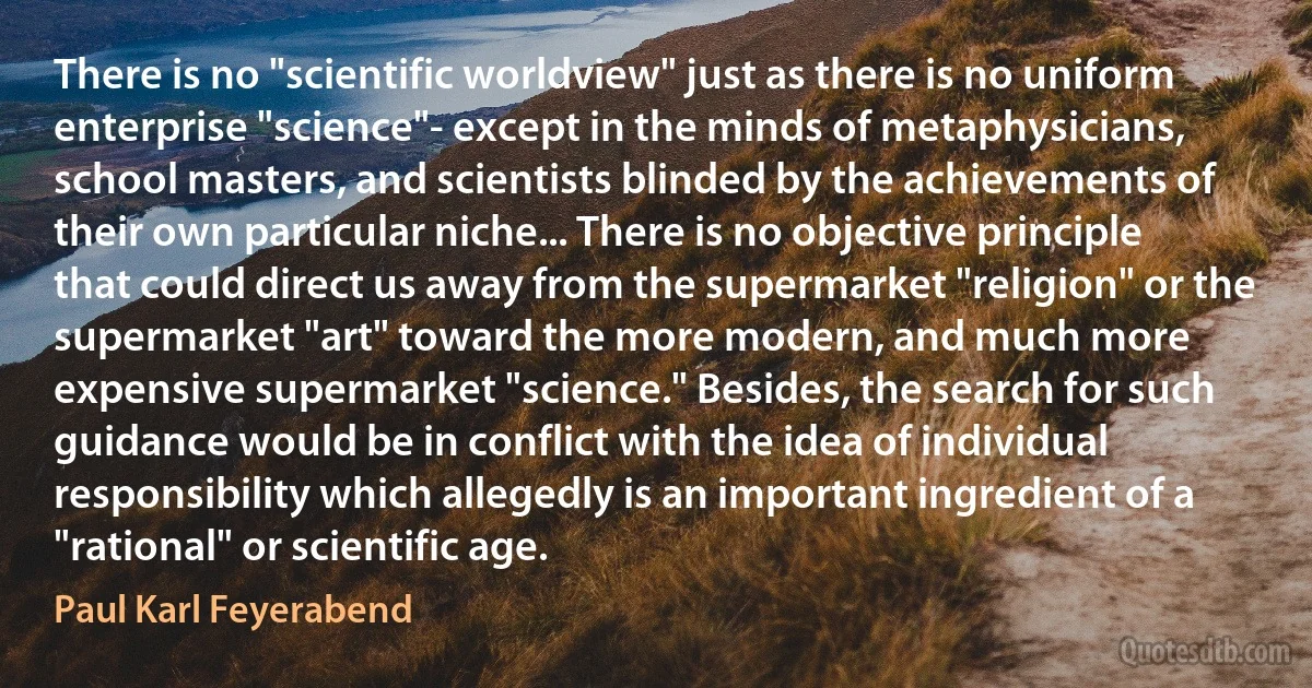 There is no "scientific worldview" just as there is no uniform enterprise "science"- except in the minds of metaphysicians, school masters, and scientists blinded by the achievements of their own particular niche... There is no objective principle that could direct us away from the supermarket "religion" or the supermarket "art" toward the more modern, and much more expensive supermarket "science." Besides, the search for such guidance would be in conflict with the idea of individual responsibility which allegedly is an important ingredient of a "rational" or scientific age. (Paul Karl Feyerabend)