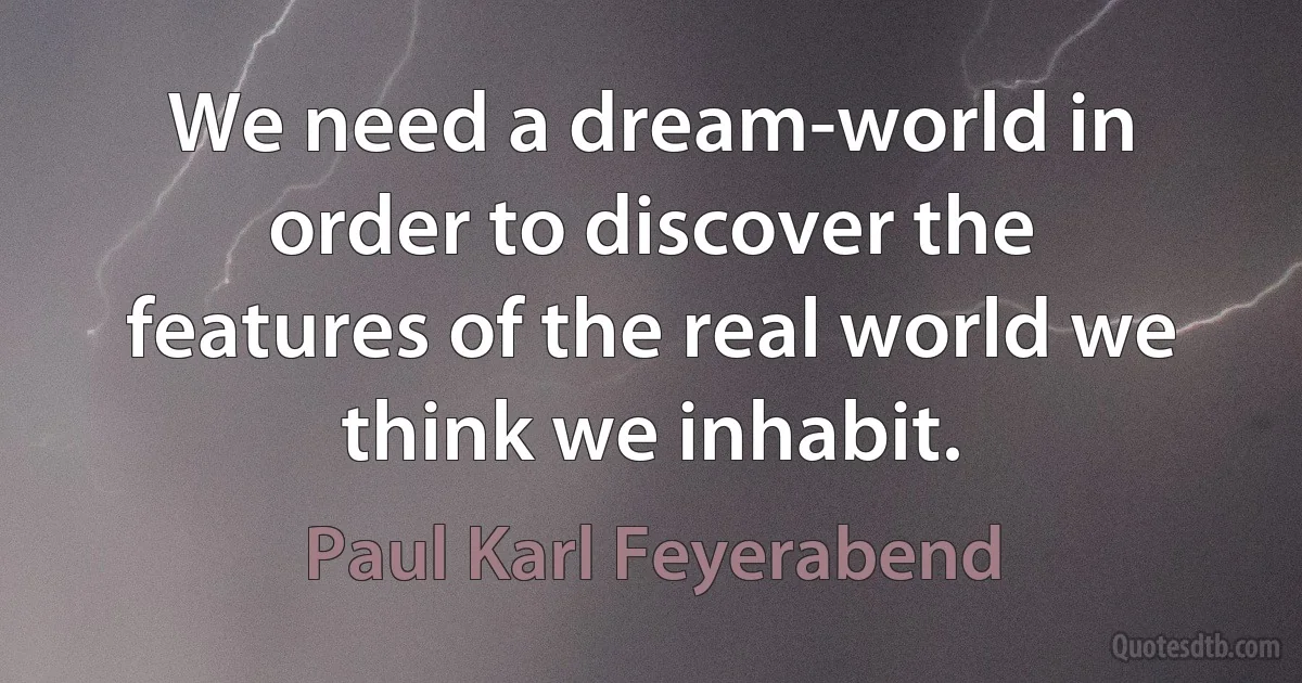 We need a dream-world in order to discover the features of the real world we think we inhabit. (Paul Karl Feyerabend)