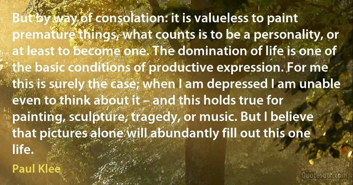 But by way of consolation: it is valueless to paint premature things, what counts is to be a personality, or at least to become one. The domination of life is one of the basic conditions of productive expression. For me this is surely the case; when I am depressed I am unable even to think about it – and this holds true for painting, sculpture, tragedy, or music. But I believe that pictures alone will abundantly fill out this one life. (Paul Klee)