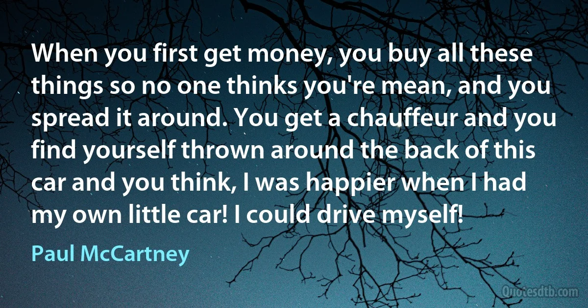 When you first get money, you buy all these things so no one thinks you're mean, and you spread it around. You get a chauffeur and you find yourself thrown around the back of this car and you think, I was happier when I had my own little car! I could drive myself! (Paul McCartney)