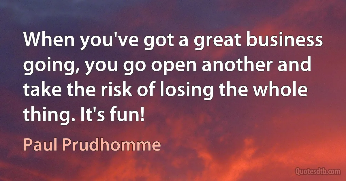 When you've got a great business going, you go open another and take the risk of losing the whole thing. It's fun! (Paul Prudhomme)