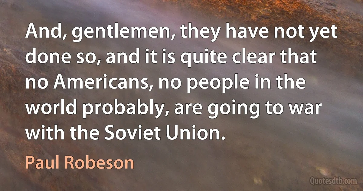 And, gentlemen, they have not yet done so, and it is quite clear that no Americans, no people in the world probably, are going to war with the Soviet Union. (Paul Robeson)