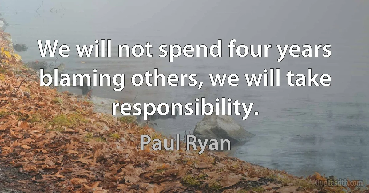 We will not spend four years blaming others, we will take responsibility. (Paul Ryan)