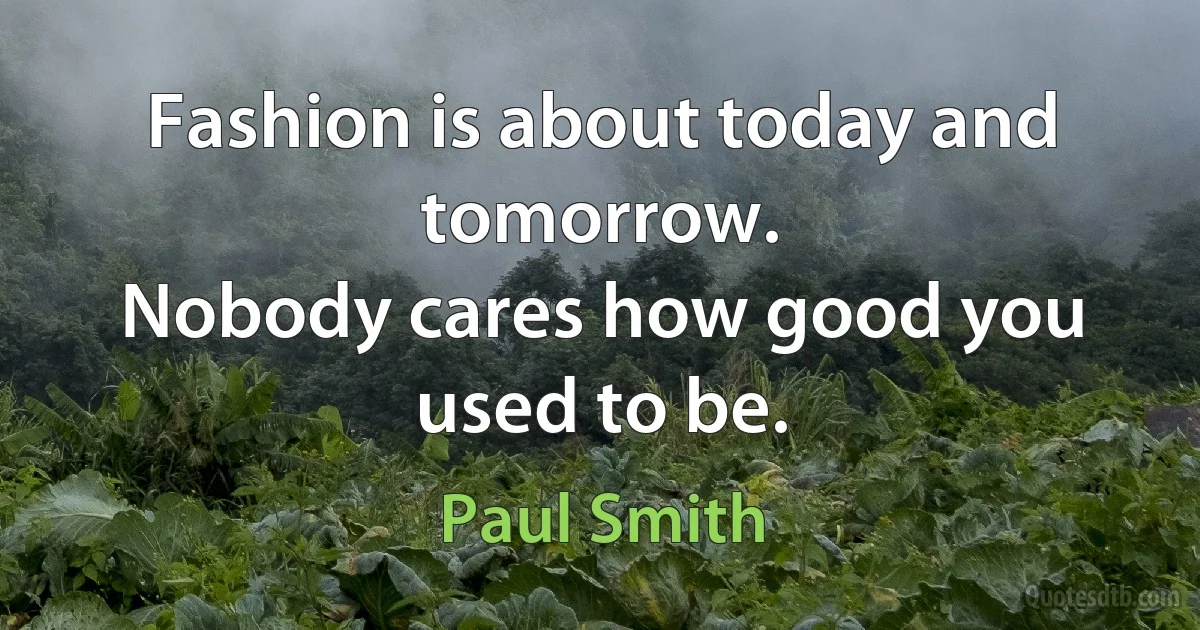 Fashion is about today and tomorrow.
Nobody cares how good you used to be. (Paul Smith)