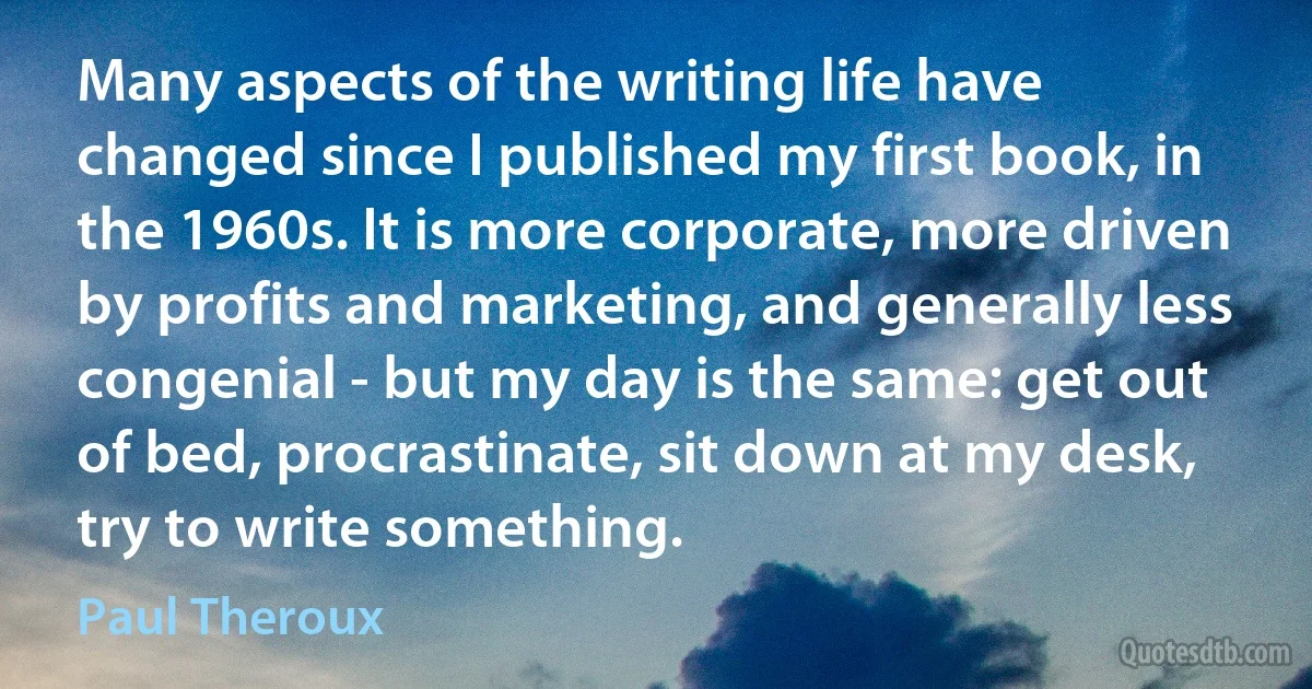 Many aspects of the writing life have changed since I published my first book, in the 1960s. It is more corporate, more driven by profits and marketing, and generally less congenial - but my day is the same: get out of bed, procrastinate, sit down at my desk, try to write something. (Paul Theroux)