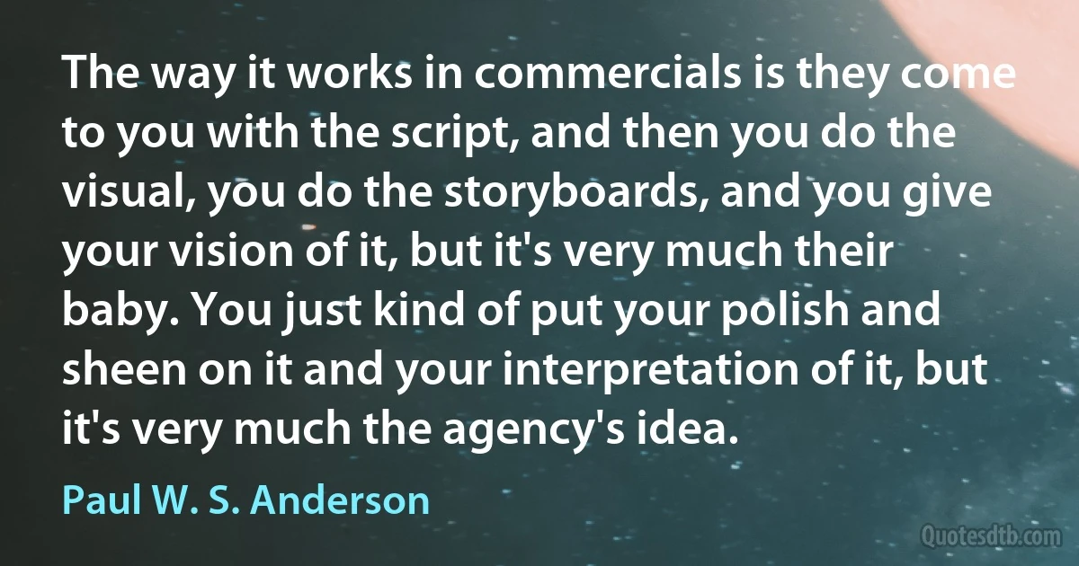 The way it works in commercials is they come to you with the script, and then you do the visual, you do the storyboards, and you give your vision of it, but it's very much their baby. You just kind of put your polish and sheen on it and your interpretation of it, but it's very much the agency's idea. (Paul W. S. Anderson)