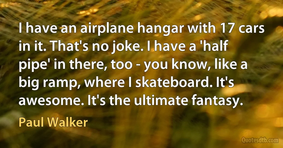 I have an airplane hangar with 17 cars in it. That's no joke. I have a 'half pipe' in there, too - you know, like a big ramp, where I skateboard. It's awesome. It's the ultimate fantasy. (Paul Walker)